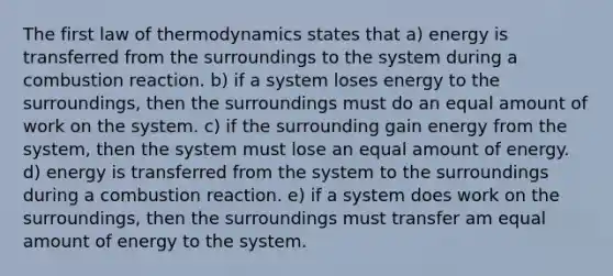 The first law of thermodynamics states that a) energy is transferred from the surroundings to the system during a combustion reaction. b) if a system loses energy to the surroundings, then the surroundings must do an equal amount of work on the system. c) if the surrounding gain energy from the system, then the system must lose an equal amount of energy. d) energy is transferred from the system to the surroundings during a combustion reaction. e) if a system does work on the surroundings, then the surroundings must transfer am equal amount of energy to the system.