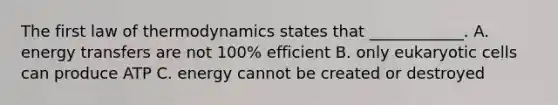 The first law of thermodynamics states that ____________. A. energy transfers are not 100% efficient B. only eukaryotic cells can produce ATP C. energy cannot be created or destroyed