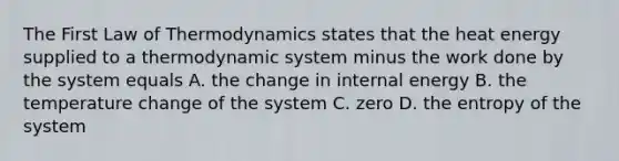 The First Law of Thermodynamics states that the heat energy supplied to a thermodynamic system minus the work done by the system equals A. the change in internal energy B. the temperature change of the system C. zero D. the entropy of the system