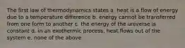 The first law of thermodynamics states a. heat is a flow of energy due to a temperature difference b. energy cannot be transferred from one form to another c. the energy of the universe is constant d. in an exothermic process, heat flows out of the system e. none of the above