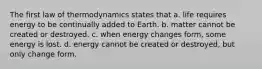 The first law of thermodynamics states that a. life requires energy to be continually added to Earth. b. matter cannot be created or destroyed. c. when energy changes form, some energy is lost. d. energy cannot be created or destroyed, but only change form.