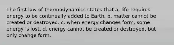 The first law of thermodynamics states that a. life requires energy to be continually added to Earth. b. matter cannot be created or destroyed. c. when energy changes form, some energy is lost. d. energy cannot be created or destroyed, but only change form.