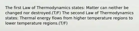 The first Law of Thermodynamics states: Matter can neither be changed nor destroyed.(T/F) The second Law of Thermodynamics states: Thermal energy flows from higher temperature regions to lower temperature regions.(T/F)