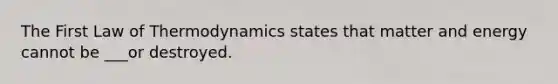 The First Law of Thermodynamics states that matter and energy cannot be ___or destroyed.