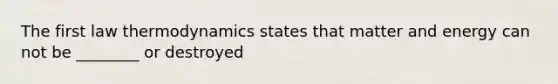 The first law thermodynamics states that matter and energy can not be ________ or destroyed