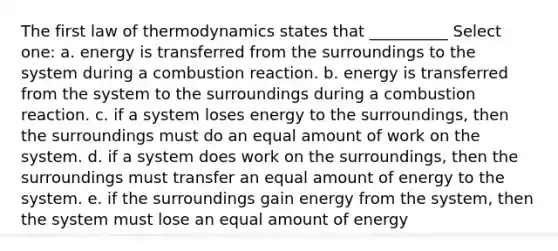 The first law of thermodynamics states that __________ Select one: a. energy is transferred from the surroundings to the system during a combustion reaction. b. energy is transferred from the system to the surroundings during a combustion reaction. c. if a system loses energy to the surroundings, then the surroundings must do an equal amount of work on the system. d. if a system does work on the surroundings, then the surroundings must transfer an equal amount of energy to the system. e. if the surroundings gain energy from the system, then the system must lose an equal amount of energy