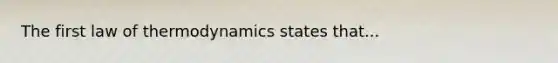 The first law of thermodynamics states that...