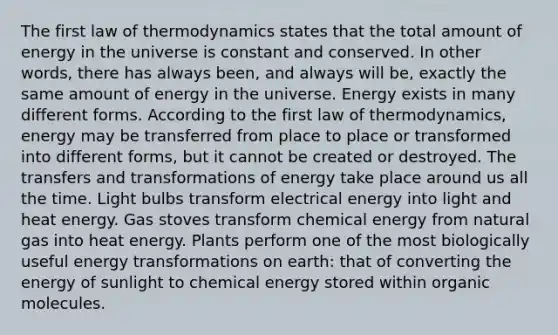 The first law of thermodynamics states that the total amount of energy in the universe is constant and conserved. In other words, there has always been, and always will be, exactly the same amount of energy in the universe. Energy exists in many different forms. According to the first law of thermodynamics, energy may be transferred from place to place or transformed into different forms, but it cannot be created or destroyed. The transfers and transformations of energy take place around us all the time. Light bulbs transform electrical energy into light and heat energy. Gas stoves transform chemical energy from natural gas into heat energy. Plants perform one of the most biologically useful energy transformations on earth: that of converting the energy of sunlight to chemical energy stored within organic molecules.