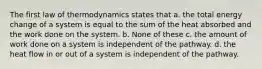 The first law of thermodynamics states that a. the total energy change of a system is equal to the sum of the heat absorbed and the work done on the system. b. None of these c. the amount of work done on a system is independent of the pathway. d. the heat flow in or out of a system is independent of the pathway.