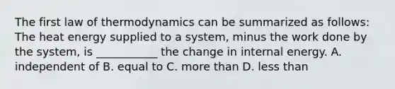 The first law of thermodynamics can be summarized as follows: The heat energy supplied to a system, minus the work done by the system, is ___________ the change in internal energy. A. independent of B. equal to C. more than D. less than