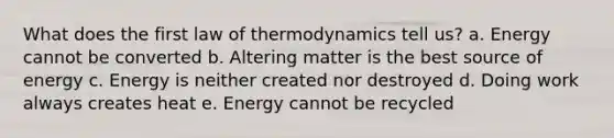 What does the first law of thermodynamics tell us? a. Energy cannot be converted b. Altering matter is the best source of energy c. Energy is neither created nor destroyed d. Doing work always creates heat e. Energy cannot be recycled