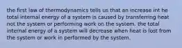 the first law of thermodynamics tells us that an increase int he total internal energy of a system is caused by transferring heat not the system or performing work on the system. the total internal energy of a system will decrease when heat is lost from the system or work in performed by the system.