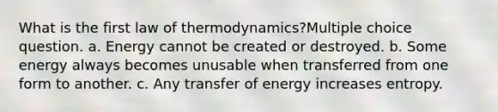 What is the first law of thermodynamics?Multiple choice question. a. Energy cannot be created or destroyed. b. Some energy always becomes unusable when transferred from one form to another. c. Any transfer of energy increases entropy.