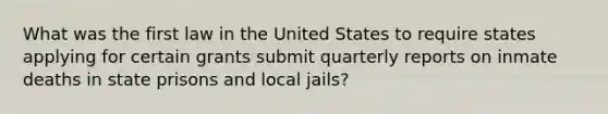 What was the first law in the United States to require states applying for certain grants submit quarterly reports on inmate deaths in state prisons and local jails?