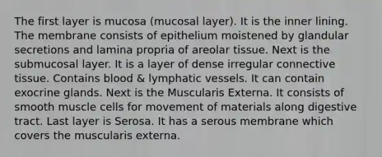 The first layer is mucosa (mucosal layer). It is the inner lining. The membrane consists of epithelium moistened by glandular secretions and lamina propria of areolar tissue. Next is the submucosal layer. It is a layer of dense irregular connective tissue. Contains blood & lymphatic vessels. It can contain exocrine glands. Next is the Muscularis Externa. It consists of smooth muscle cells for movement of materials along digestive tract. Last layer is Serosa. It has a serous membrane which covers the muscularis externa.