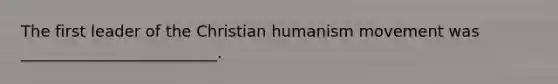 The first leader of the Christian humanism movement was _________________________.