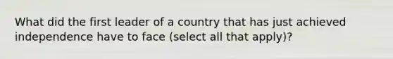 What did the first leader of a country that has just achieved independence have to face (select all that apply)?