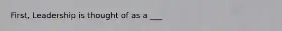 First, Leadership is thought of as a ___