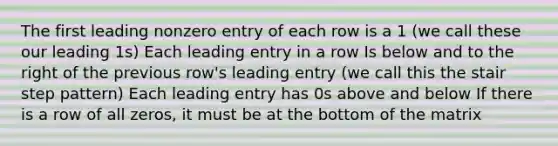 The first leading nonzero entry of each row is a 1 (we call these our leading 1s) Each leading entry in a row Is below and to the right of the previous row's leading entry (we call this the stair step pattern) Each leading entry has 0s above and below If there is a row of all zeros, it must be at the bottom of the matrix