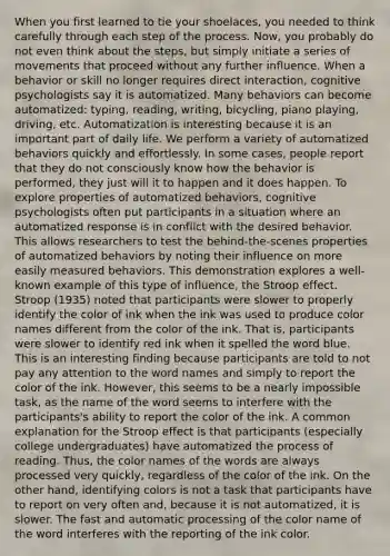 When you first learned to tie your shoelaces, you needed to think carefully through each step of the process. Now, you probably do not even think about the steps, but simply initiate a series of movements that proceed without any further influence. When a behavior or skill no longer requires direct interaction, cognitive psychologists say it is automatized. Many behaviors can become automatized: typing, reading, writing, bicycling, piano playing, driving, etc. Automatization is interesting because it is an important part of daily life. We perform a variety of automatized behaviors quickly and effortlessly. In some cases, people report that they do not consciously know how the behavior is performed, they just will it to happen and it does happen. To explore properties of automatized behaviors, cognitive psychologists often put participants in a situation where an automatized response is in conflict with the desired behavior. This allows researchers to test the behind-the-scenes properties of automatized behaviors by noting their influence on more easily measured behaviors. This demonstration explores a well-known example of this type of influence, the Stroop effect. Stroop (1935) noted that participants were slower to properly identify the color of ink when the ink was used to produce color names different from the color of the ink. That is, participants were slower to identify red ink when it spelled the word blue. This is an interesting finding because participants are told to not pay any attention to the word names and simply to report the color of the ink. However, this seems to be a nearly impossible task, as the name of the word seems to interfere with the participants's ability to report the color of the ink. A common explanation for the Stroop effect is that participants (especially college undergraduates) have automatized the process of reading. Thus, the color names of the words are always processed very quickly, regardless of the color of the ink. On the other hand, identifying colors is not a task that participants have to report on very often and, because it is not automatized, it is slower. The fast and automatic processing of the color name of the word interferes with the reporting of the ink color.