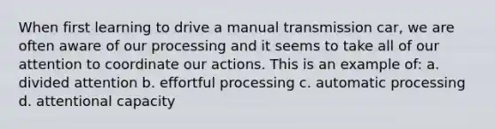 When first learning to drive a manual transmission car, we are often aware of our processing and it seems to take all of our attention to coordinate our actions. This is an example of: a. divided attention b. effortful processing c. automatic processing d. attentional capacity