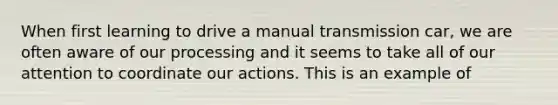 When first learning to drive a manual transmission car, we are often aware of our processing and it seems to take all of our attention to coordinate our actions. This is an example of