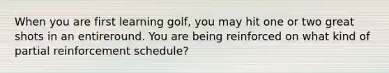 When you are first learning golf, you may hit one or two great shots in an entireround. You are being reinforced on what kind of partial reinforcement schedule?