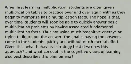 When first learning multiplication, students are often given multiplication tables to practice over and over again with as they begin to memorize basic multiplication facts. The hope is that, over time, students will soon be able to quickly answer basic multiplication problems by having associated fundamental multiplication facts. Thus not using much "cognitive energy" on trying to figure out the answer. The goal is having the answers come to the students quickly and without much mental effort. Given this, what behavioral strategy best describes this approach? and what concept in the cognitive views of learning also best describes this phenomena?