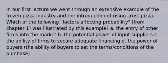 In our first lecture we went through an extensive example of the frozen pizza industry and the introduction of rising crust pizza. Which of the following "factors affecting probability" (from chapter 1) was illustrated by this example? a. the entry of other firms into the market b. the potential power of input suppliers c. the ability of firms to secure adequate financing d. the power of buyers (the ability of buyers to set the terms/conditions of the purchase)