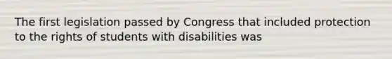 The first legislation passed by Congress that included protection to the rights of students with disabilities was