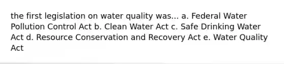 the first legislation on water quality was... a. Federal Water Pollution Control Act b. Clean Water Act c. Safe Drinking Water Act d. Resource Conservation and Recovery Act e. Water Quality Act