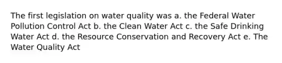 The first legislation on water quality was a. the Federal Water Pollution Control Act b. the Clean Water Act c. the Safe Drinking Water Act d. the Resource Conservation and Recovery Act e. The Water Quality Act