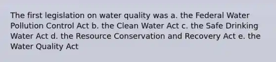 The first legislation on water quality was a. the Federal Water Pollution Control Act b. the Clean Water Act c. the Safe Drinking Water Act d. the Resource Conservation and Recovery Act e. the Water Quality Act