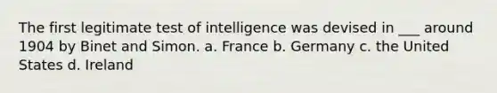 The first legitimate test of intelligence was devised in ___ around 1904 by Binet and Simon. a. France b. Germany c. the United States d. Ireland