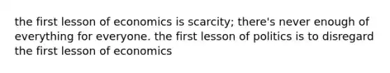 the first lesson of economics is scarcity; there's never enough of everything for everyone. the first lesson of politics is to disregard the first lesson of economics