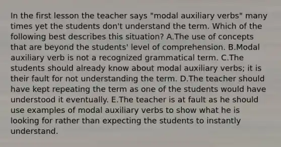 In the first lesson the teacher says "modal auxiliary verbs" many times yet the students don't understand the term. Which of the following best describes this situation? A.The use of concepts that are beyond the students' level of comprehension. B.Modal auxiliary verb is not a recognized grammatical term. C.The students should already know about modal auxiliary verbs; it is their fault for not understanding the term. D.The teacher should have kept repeating the term as one of the students would have understood it eventually. E.The teacher is at fault as he should use examples of modal auxiliary verbs to show what he is looking for rather than expecting the students to instantly understand.