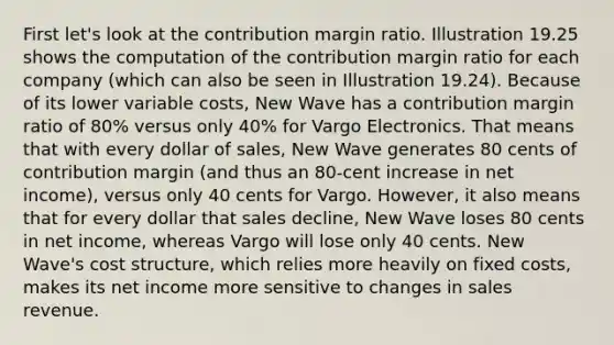 First let's look at the contribution margin ratio. Illustration 19.25 shows the computation of the contribution margin ratio for each company (which can also be seen in Illustration 19.24). Because of its lower variable costs, New Wave has a contribution margin ratio of 80% versus only 40% for Vargo Electronics. That means that with every dollar of sales, New Wave generates 80 cents of contribution margin (and thus an 80-cent increase in net income), versus only 40 cents for Vargo. However, it also means that for every dollar that sales decline, New Wave loses 80 cents in net income, whereas Vargo will lose only 40 cents. New Wave's cost structure, which relies more heavily on fixed costs, makes its net income more sensitive to changes in sales revenue.