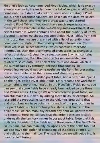 First, let's look at Recommended Pivot Tables, which isn't exactly a feature as such; it's really more of a list of suggested different combinations of data that could be used when creating a Pivot Table. These recommendations are based on the data we select in the worksheet, and they are a great way to get started creating Pivot Tables if you don't have much experience with them yet. For example, in the vehicle toy sales worksheet, if we select column B, which contains data about the quantity of items ordered, ... when we choose Recommended Pivot Tables from the Insert tab, then we are presented with a list of potential data combinations related to the order quantity information. (3) However, if we select column F, which contains Order Size information, then the recommended pivot table list changes to reflect that data. (6) And if we select column E, which contains sales information, then the pivot tables recommended are related to sales data. Let's select the third one down, which is the sum of sales by territory; because that sounds like something we could get some useful insight from, by presenting it in a pivot table. Note that a new worksheet is opened containing the recommended pivot table, and a new pane opens on the right, called PivotTable Fields. Let's rename the worksheet to something more meaningful. In the PivotTable Fields pane, you can see that some fields have already been added to the Rows and Values areas. Although it's a recommended pivot table, we can still make it our own, by adding more fields for example. So, let's add the Productline item to the Columns area using drag and drop. Now we have columns for each of the product lines in our pivot table, such as motorcycles, ships, and trains. In the pivot table, we can manually expand any field we want to view its contents. Here we can see that the order dates are located underneath the territory names in our pivot table. Note that this matches the order of the fields in the Rows area of the PivotTable Fields pane. We can manually collapse each of the fields too. But we also have the option of expanding all the fields at once, ... and collapsing them all too. The next feature we will delve into is pivot table filtering.