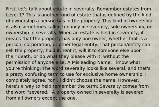 First, let's talk about estate in severalty. Remember estates from Level 1? This is another kind of estate that is defined by the kind of ownership a person has in the property. This kind of ownership is also sometimes called tenancy in severalty, sole ownership, or ownership in severalty. When an estate is held in severalty, it means that the property has only one owner, whether that is a person, corporation, or other legal entity. That person/entity can sell the property, hold it, rent it, will it to someone else upon their death, or do what they please with it, without the permission of anyone else. A Misleading Name: I know what you're thinking. The word severalty looks like several, and that's a pretty confusing term to use for exclusive home ownership. I completely agree, Yoni. I didn't choose the name. However, here's a way to help remember the term: Severalty comes from the word "severed." A property owned in severalty is severed from all owners except the one.