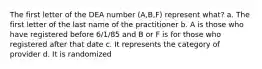 The first letter of the DEA number (A,B,F) represent what? a. The first letter of the last name of the practitioner b. A is those who have registered before 6/1/85 and B or F is for those who registered after that date c. It represents the category of provider d. It is randomized