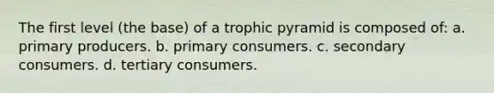 The first level (the base) of a trophic pyramid is composed of: a. primary producers. b. primary consumers. c. secondary consumers. d. tertiary consumers.