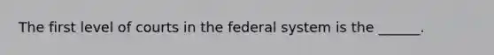 The first level of courts in the federal system is the ______.