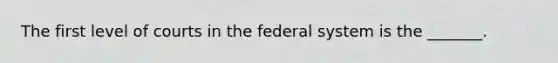 The first level of courts in the federal system is the _______.