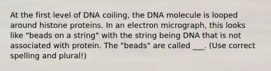 At the first level of DNA coiling, the DNA molecule is looped around histone proteins. In an electron micrograph, this looks like "beads on a string" with the string being DNA that is not associated with protein. The "beads" are called ___. (Use correct spelling and plural!)