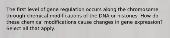 The first level of gene regulation occurs along the chromosome, through chemical modifications of the DNA or histones. How do these chemical modifications cause changes in gene expression? Select all that apply.