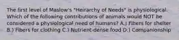 The first level of Maslow's "Heirarchy of Needs" is physiological. Which of the following contributions of animals would NOT be considered a physiological need of humans? A.) Fibers for shelter B.) Fibers for clothing C.) Nutrient-dense food D.) Companionship