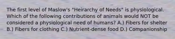 The first level of Maslow's "Heirarchy of Needs" is physiological. Which of the following contributions of animals would NOT be considered a physiological need of humans? A.) Fibers for shelter B.) Fibers for clothing C.) Nutrient-dense food D.) Companionship