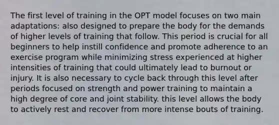 The first level of training in the OPT model focuses on two main adaptations: also designed to prepare the body for the demands of higher levels of training that follow. This period is crucial for all beginners to help instill confidence and promote adherence to an exercise program while minimizing stress experienced at higher intensities of training that could ultimately lead to burnout or injury. It is also necessary to cycle back through this level after periods focused on strength and power training to maintain a high degree of core and joint stability. this level allows the body to actively rest and recover from more intense bouts of training.