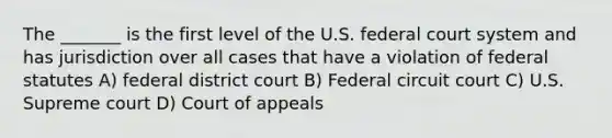 The _______ is the first level of the U.S. federal court system and has jurisdiction over all cases that have a violation of federal statutes A) federal district court B) Federal circuit court C) U.S. Supreme court D) Court of appeals