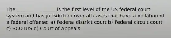 The ________________ is the first level of the US federal court system and has jurisdiction over all cases that have a violation of a federal offense: a) Federal district court b) Federal circuit court c) SCOTUS d) Court of Appeals